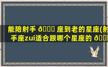 能陪射手 🐕 座到老的星座(射手座zui
适合跟哪个星座的 🐋 人当好朋友)